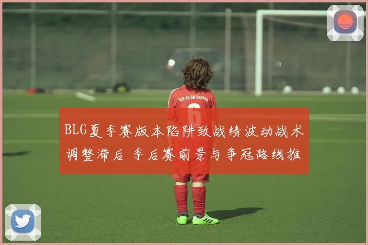 BLG夏季赛版本陷阱致战绩波动战术调整滞后 季后赛前景与争冠路线推演