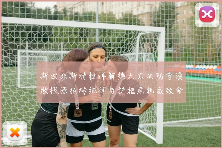 斯波尔斯特拉详解热火东决防守溃败根源轮转纪律与护框危机成致命短板