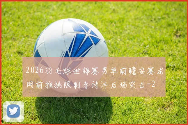 2026羽毛球世锦赛男单前瞻安赛龙网前推挑限制李诗沣后场突击