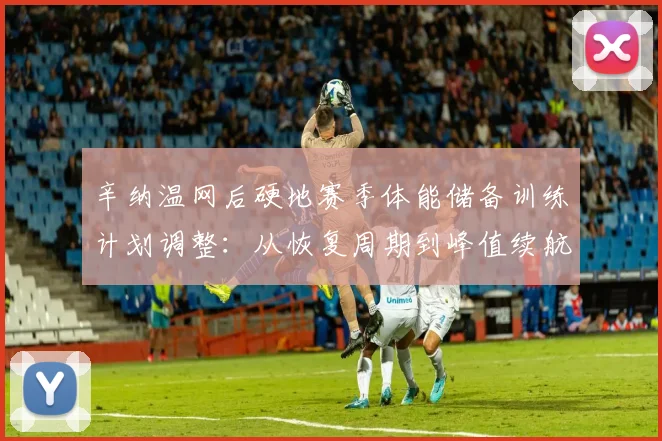 辛纳温网后硬地赛季体能储备训练计划调整:从恢复周期到峰值续航的深度解读