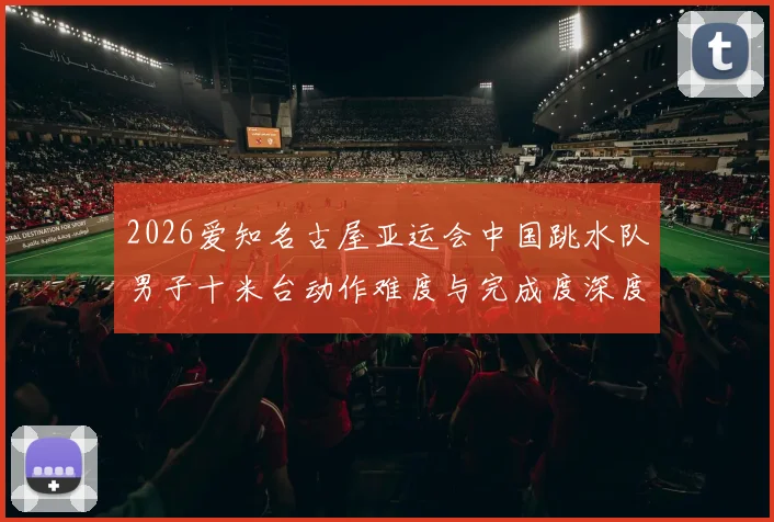 2026爱知名古屋亚运会中国跳水队男子十米台动作难度与完成度深度分析