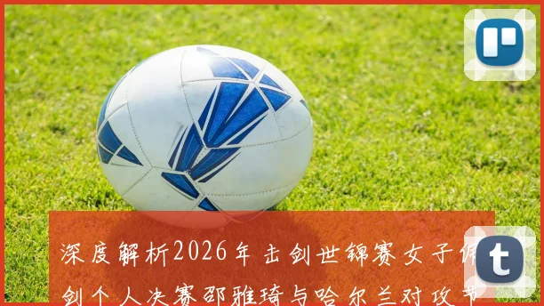 深度解析2026年击剑世锦赛女子佩剑个人决赛邵雅琦与哈尔兰对攻节奏与得分区域