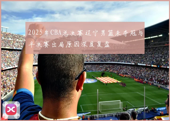 2025年CBA总决赛辽宁男篮未夺冠与半决赛出局原因深度复盘